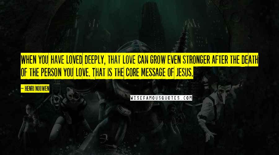Henri Nouwen Quotes: When you have loved deeply, that love can grow even stronger after the death of the person you love. That is the core message of Jesus.