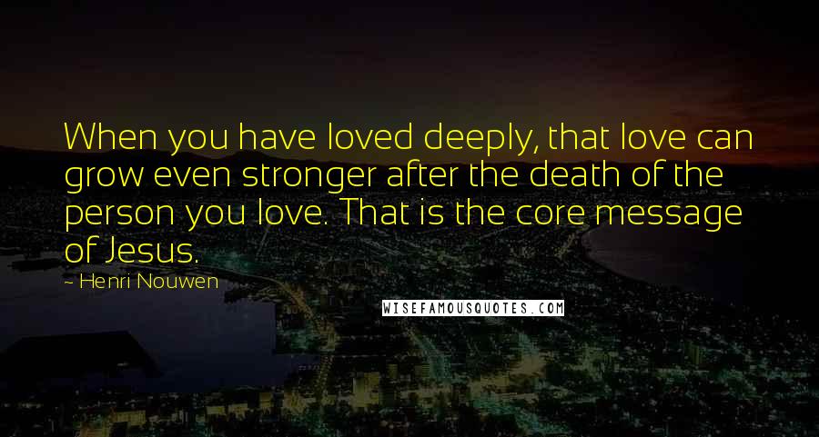 Henri Nouwen Quotes: When you have loved deeply, that love can grow even stronger after the death of the person you love. That is the core message of Jesus.
