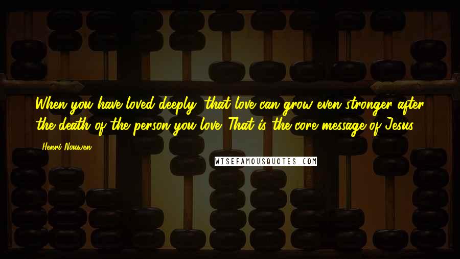 Henri Nouwen Quotes: When you have loved deeply, that love can grow even stronger after the death of the person you love. That is the core message of Jesus.