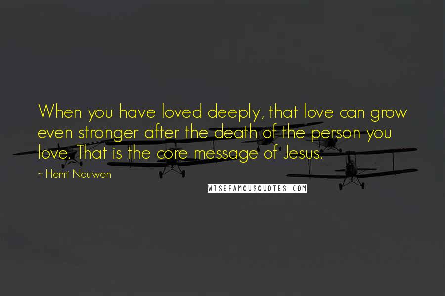 Henri Nouwen Quotes: When you have loved deeply, that love can grow even stronger after the death of the person you love. That is the core message of Jesus.