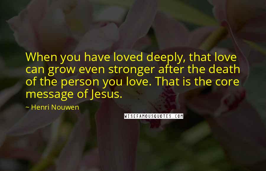 Henri Nouwen Quotes: When you have loved deeply, that love can grow even stronger after the death of the person you love. That is the core message of Jesus.