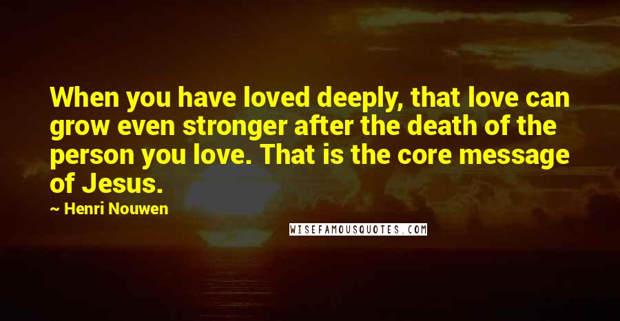 Henri Nouwen Quotes: When you have loved deeply, that love can grow even stronger after the death of the person you love. That is the core message of Jesus.
