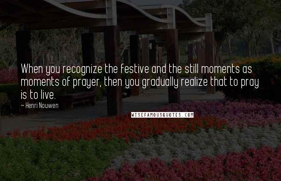 Henri Nouwen Quotes: When you recognize the festive and the still moments as moments of prayer, then you gradually realize that to pray is to live.