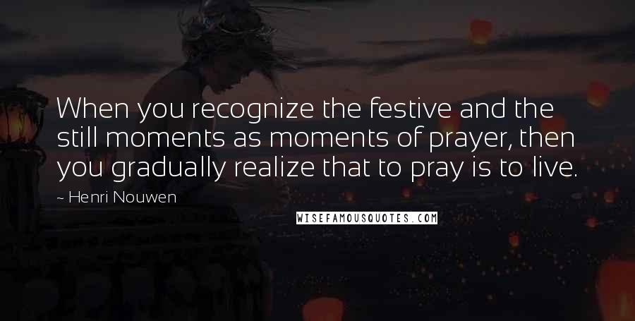 Henri Nouwen Quotes: When you recognize the festive and the still moments as moments of prayer, then you gradually realize that to pray is to live.