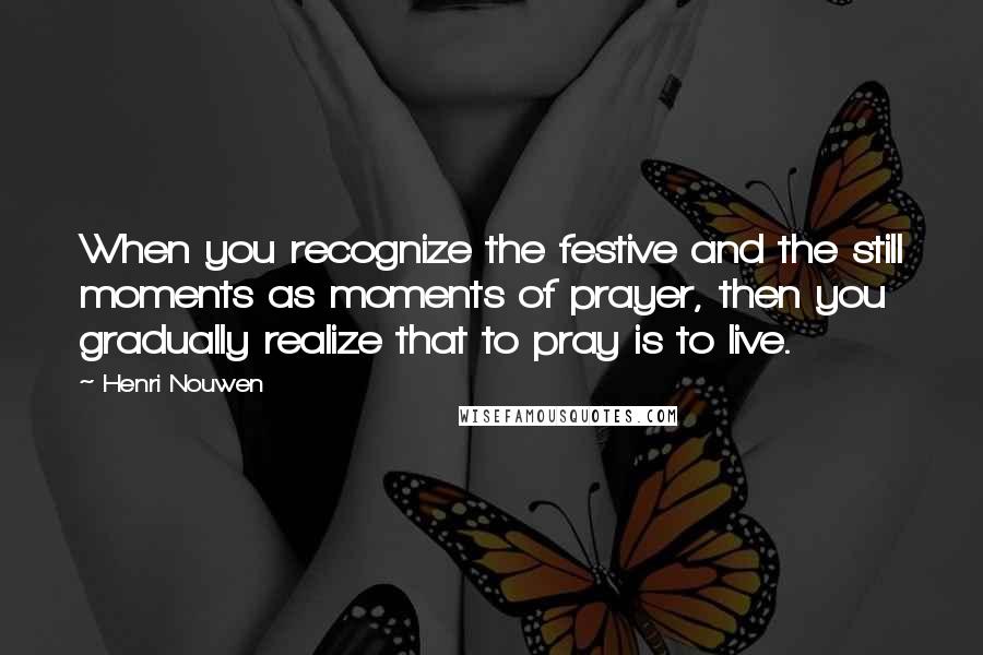 Henri Nouwen Quotes: When you recognize the festive and the still moments as moments of prayer, then you gradually realize that to pray is to live.