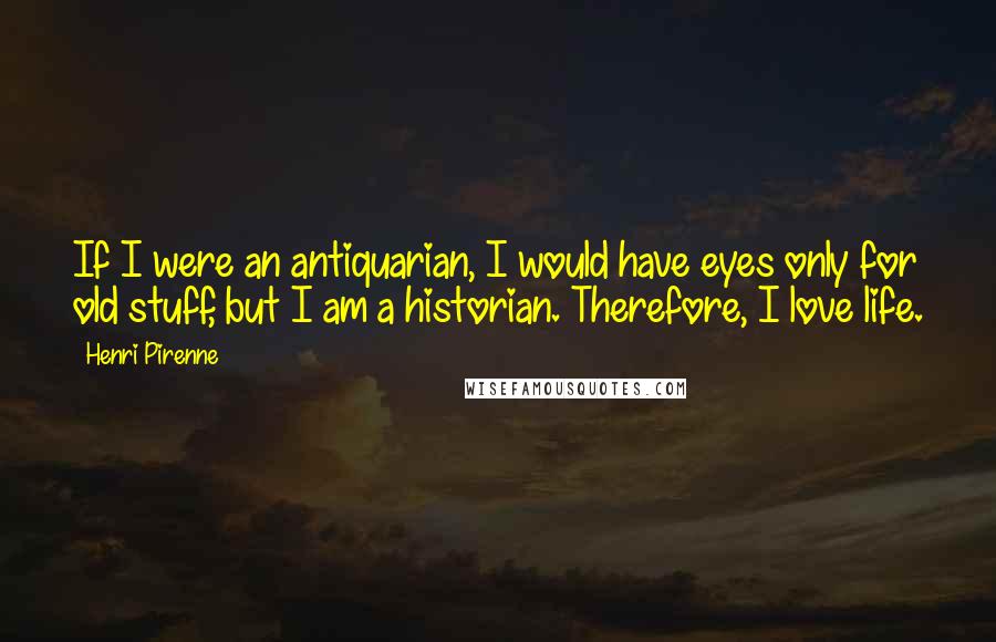 Henri Pirenne Quotes: If I were an antiquarian, I would have eyes only for old stuff, but I am a historian. Therefore, I love life.
