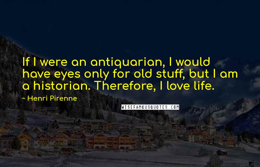 Henri Pirenne Quotes: If I were an antiquarian, I would have eyes only for old stuff, but I am a historian. Therefore, I love life.