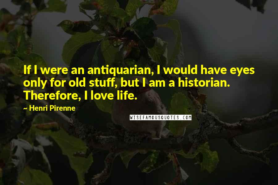 Henri Pirenne Quotes: If I were an antiquarian, I would have eyes only for old stuff, but I am a historian. Therefore, I love life.