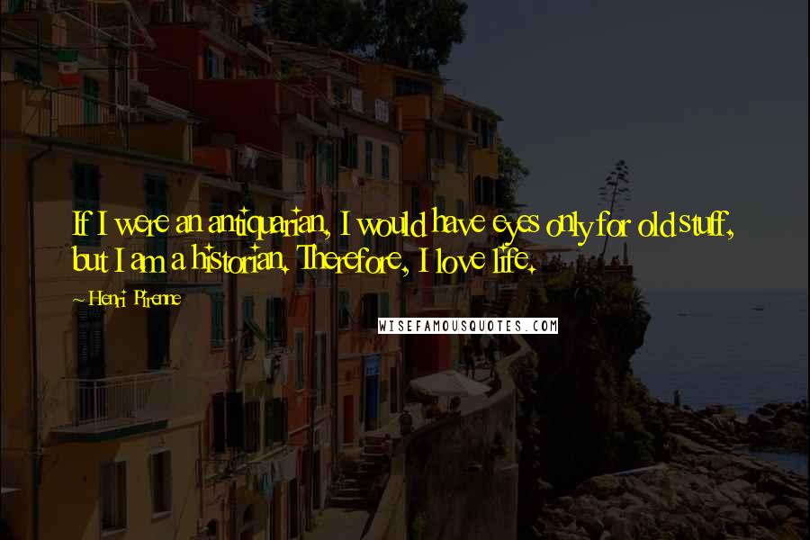 Henri Pirenne Quotes: If I were an antiquarian, I would have eyes only for old stuff, but I am a historian. Therefore, I love life.