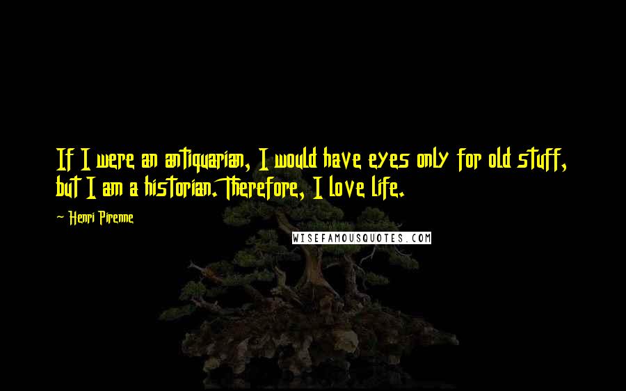 Henri Pirenne Quotes: If I were an antiquarian, I would have eyes only for old stuff, but I am a historian. Therefore, I love life.