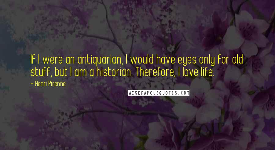 Henri Pirenne Quotes: If I were an antiquarian, I would have eyes only for old stuff, but I am a historian. Therefore, I love life.