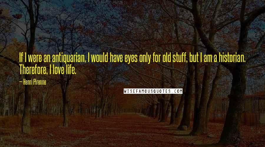 Henri Pirenne Quotes: If I were an antiquarian, I would have eyes only for old stuff, but I am a historian. Therefore, I love life.