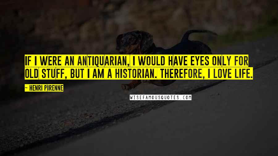 Henri Pirenne Quotes: If I were an antiquarian, I would have eyes only for old stuff, but I am a historian. Therefore, I love life.