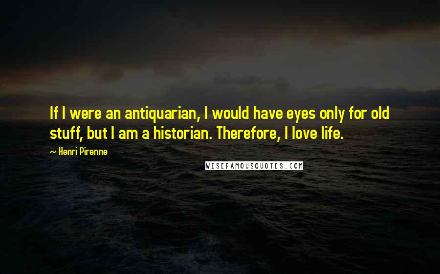 Henri Pirenne Quotes: If I were an antiquarian, I would have eyes only for old stuff, but I am a historian. Therefore, I love life.