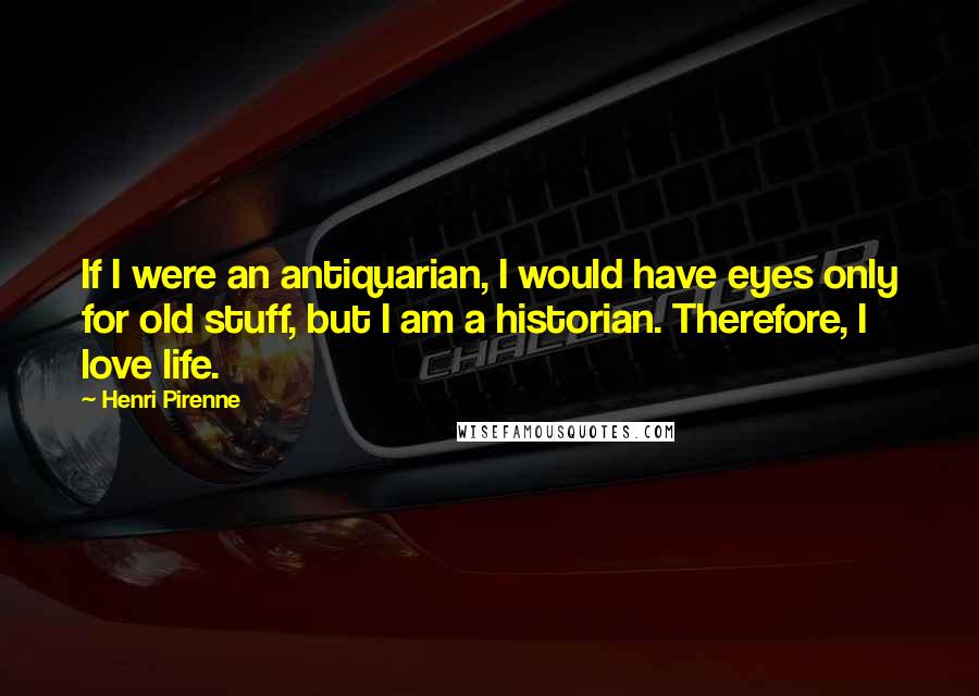 Henri Pirenne Quotes: If I were an antiquarian, I would have eyes only for old stuff, but I am a historian. Therefore, I love life.