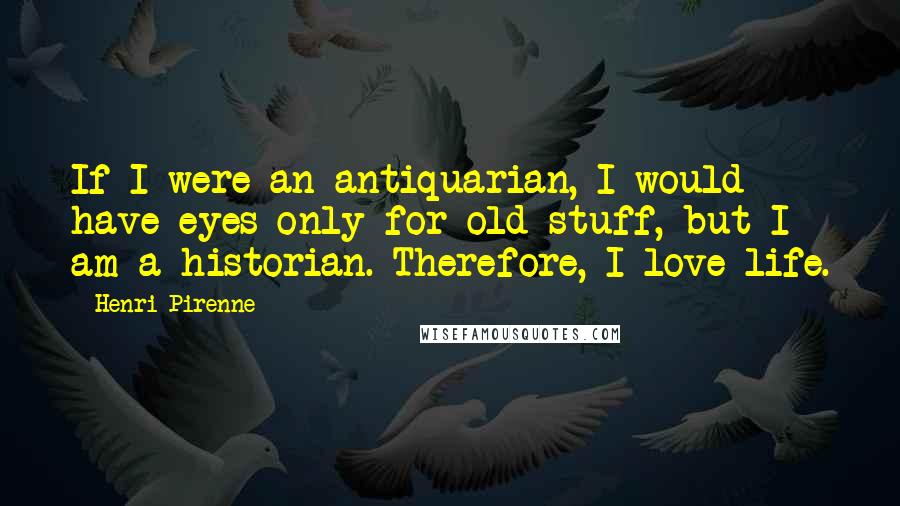 Henri Pirenne Quotes: If I were an antiquarian, I would have eyes only for old stuff, but I am a historian. Therefore, I love life.