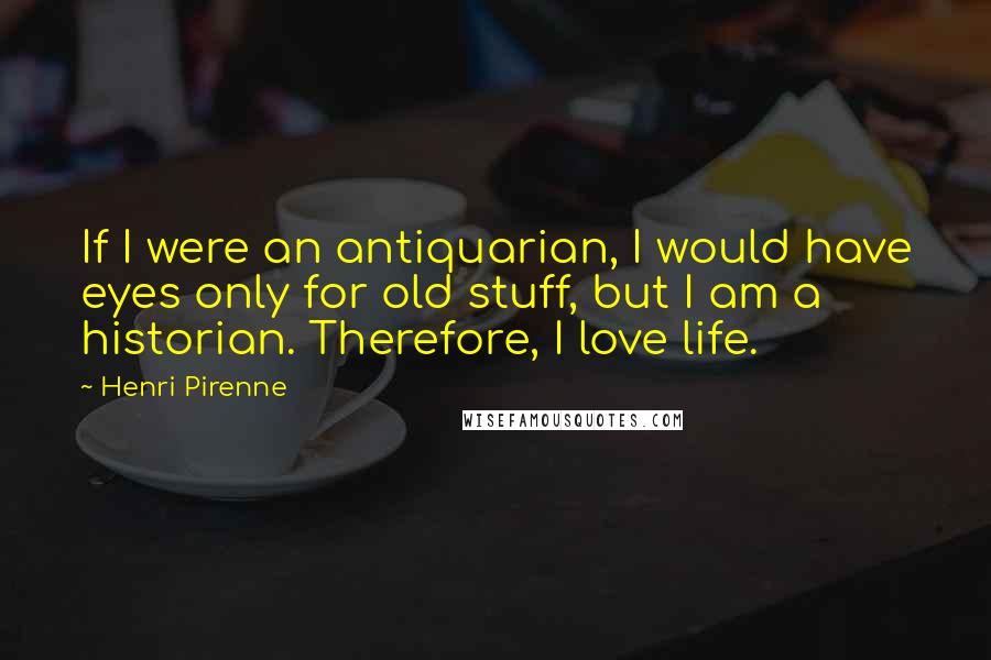 Henri Pirenne Quotes: If I were an antiquarian, I would have eyes only for old stuff, but I am a historian. Therefore, I love life.