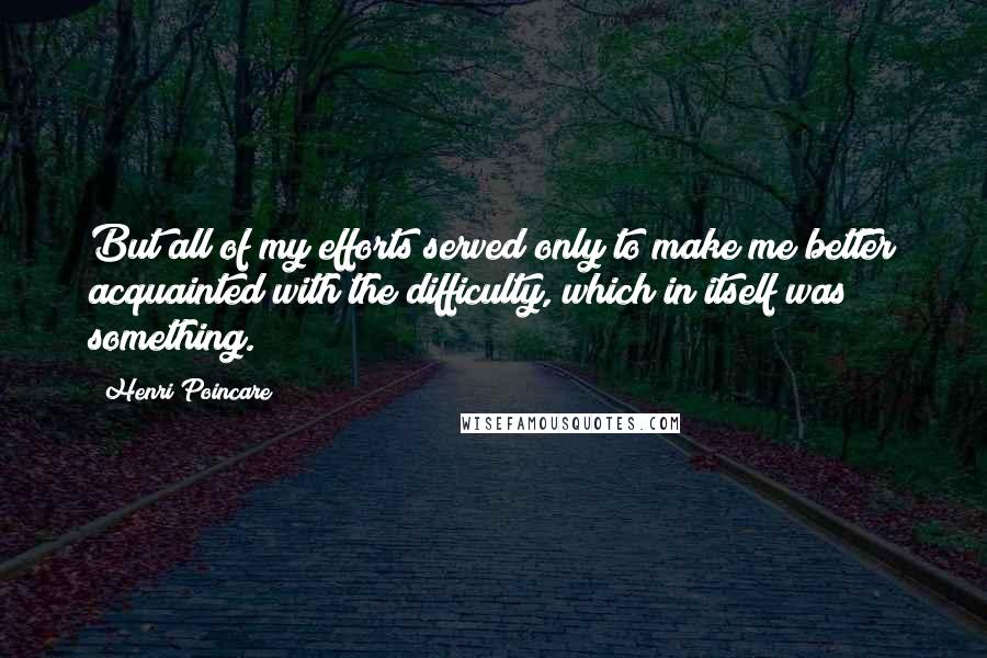 Henri Poincare Quotes: But all of my efforts served only to make me better acquainted with the difficulty, which in itself was something.