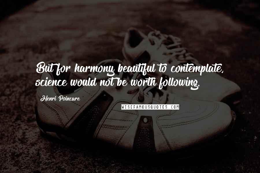 Henri Poincare Quotes: But for harmony beautiful to contemplate, science would not be worth following.