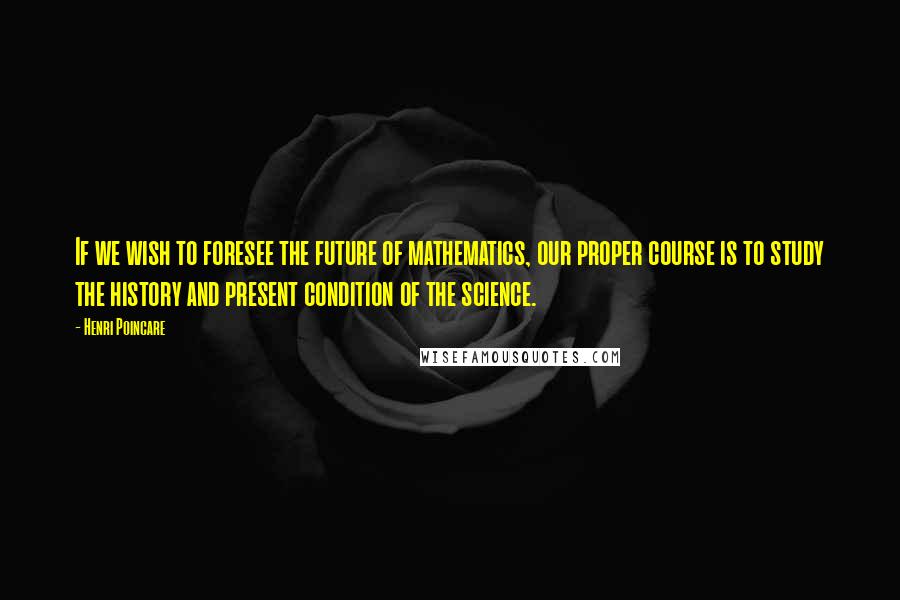 Henri Poincare Quotes: If we wish to foresee the future of mathematics, our proper course is to study the history and present condition of the science.