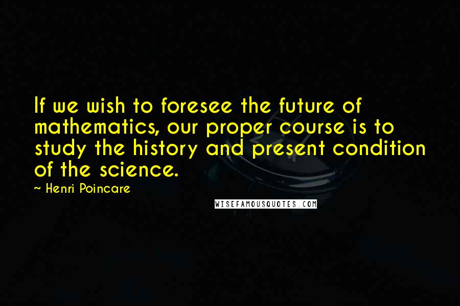 Henri Poincare Quotes: If we wish to foresee the future of mathematics, our proper course is to study the history and present condition of the science.