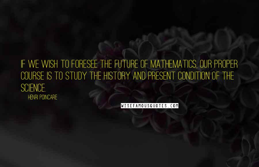 Henri Poincare Quotes: If we wish to foresee the future of mathematics, our proper course is to study the history and present condition of the science.