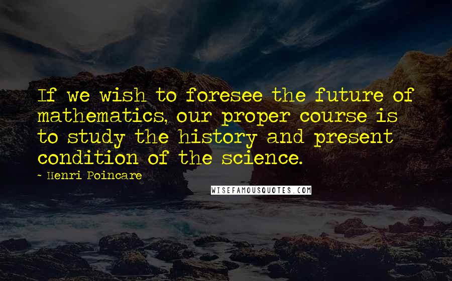 Henri Poincare Quotes: If we wish to foresee the future of mathematics, our proper course is to study the history and present condition of the science.