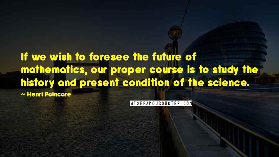 Henri Poincare Quotes: If we wish to foresee the future of mathematics, our proper course is to study the history and present condition of the science.