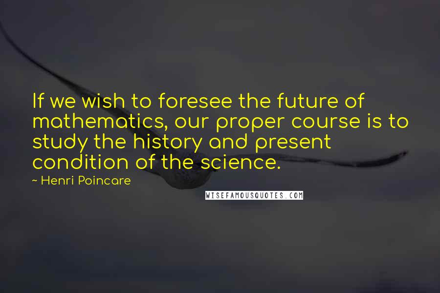 Henri Poincare Quotes: If we wish to foresee the future of mathematics, our proper course is to study the history and present condition of the science.