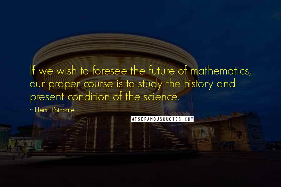 Henri Poincare Quotes: If we wish to foresee the future of mathematics, our proper course is to study the history and present condition of the science.