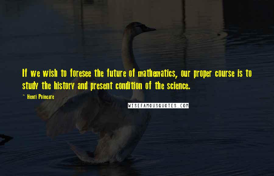 Henri Poincare Quotes: If we wish to foresee the future of mathematics, our proper course is to study the history and present condition of the science.