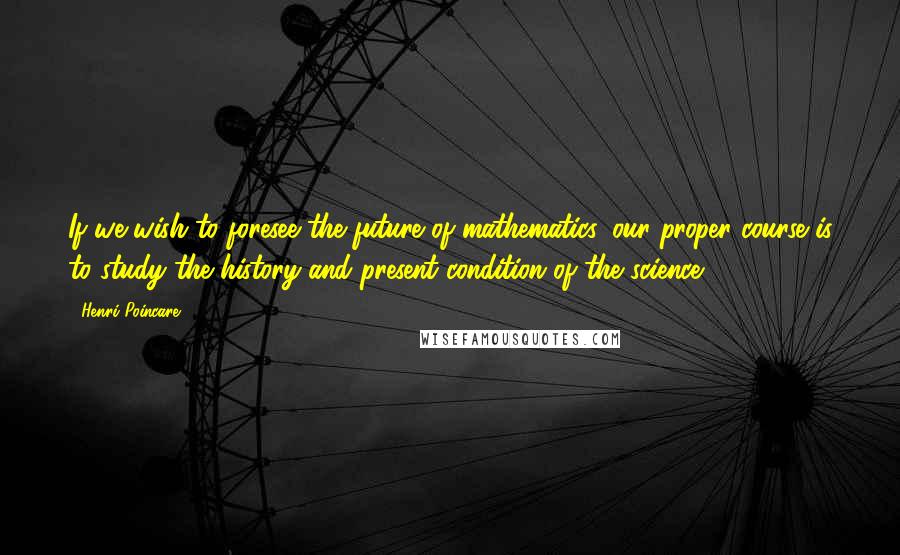 Henri Poincare Quotes: If we wish to foresee the future of mathematics, our proper course is to study the history and present condition of the science.