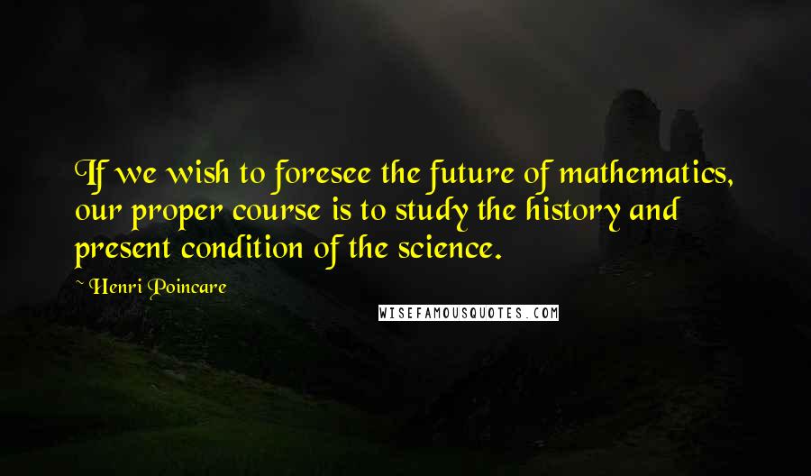 Henri Poincare Quotes: If we wish to foresee the future of mathematics, our proper course is to study the history and present condition of the science.