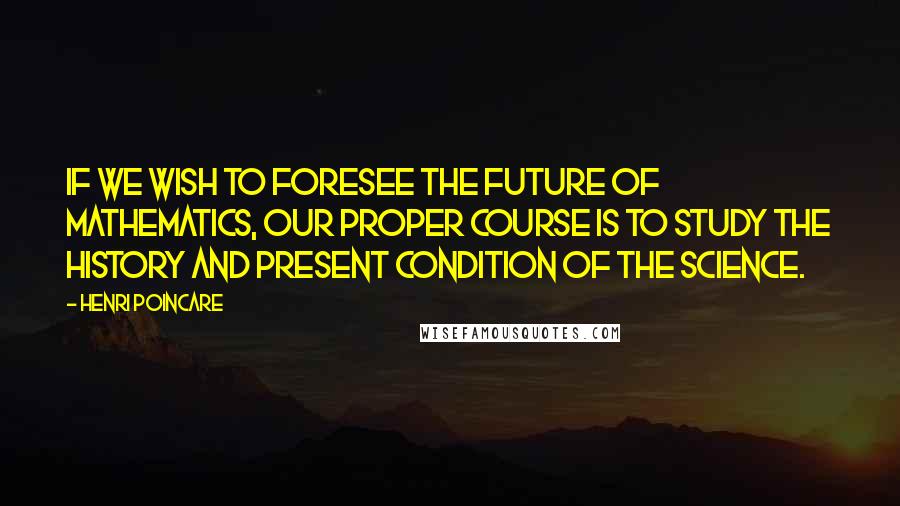 Henri Poincare Quotes: If we wish to foresee the future of mathematics, our proper course is to study the history and present condition of the science.