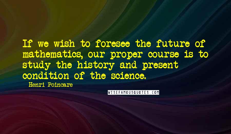 Henri Poincare Quotes: If we wish to foresee the future of mathematics, our proper course is to study the history and present condition of the science.