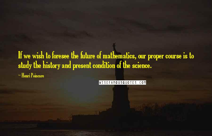 Henri Poincare Quotes: If we wish to foresee the future of mathematics, our proper course is to study the history and present condition of the science.