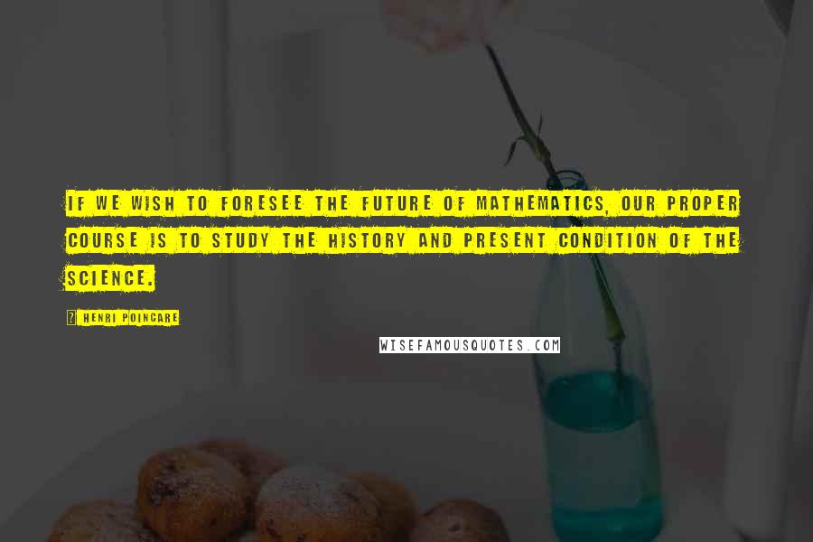 Henri Poincare Quotes: If we wish to foresee the future of mathematics, our proper course is to study the history and present condition of the science.