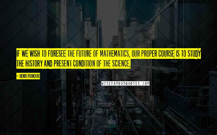 Henri Poincare Quotes: If we wish to foresee the future of mathematics, our proper course is to study the history and present condition of the science.