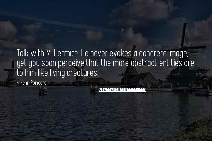 Henri Poincare Quotes: Talk with M. Hermite. He never evokes a concrete image, yet you soon perceive that the more abstract entities are to him like living creatures.