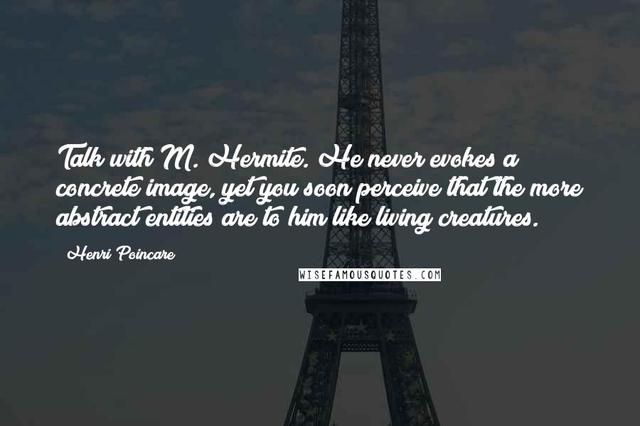 Henri Poincare Quotes: Talk with M. Hermite. He never evokes a concrete image, yet you soon perceive that the more abstract entities are to him like living creatures.