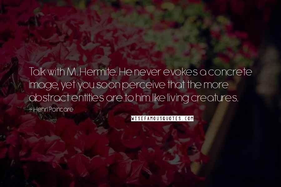 Henri Poincare Quotes: Talk with M. Hermite. He never evokes a concrete image, yet you soon perceive that the more abstract entities are to him like living creatures.