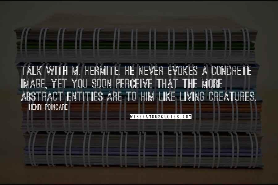 Henri Poincare Quotes: Talk with M. Hermite. He never evokes a concrete image, yet you soon perceive that the more abstract entities are to him like living creatures.