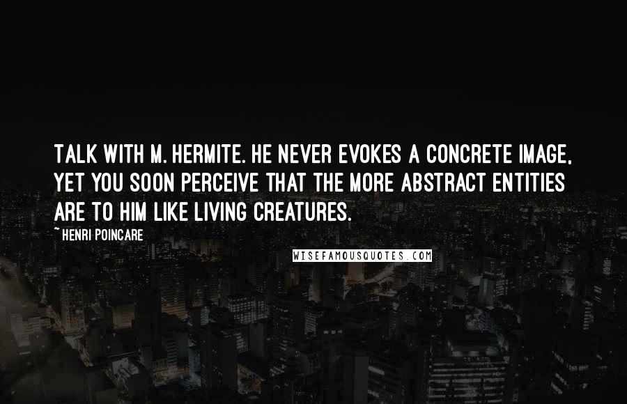 Henri Poincare Quotes: Talk with M. Hermite. He never evokes a concrete image, yet you soon perceive that the more abstract entities are to him like living creatures.