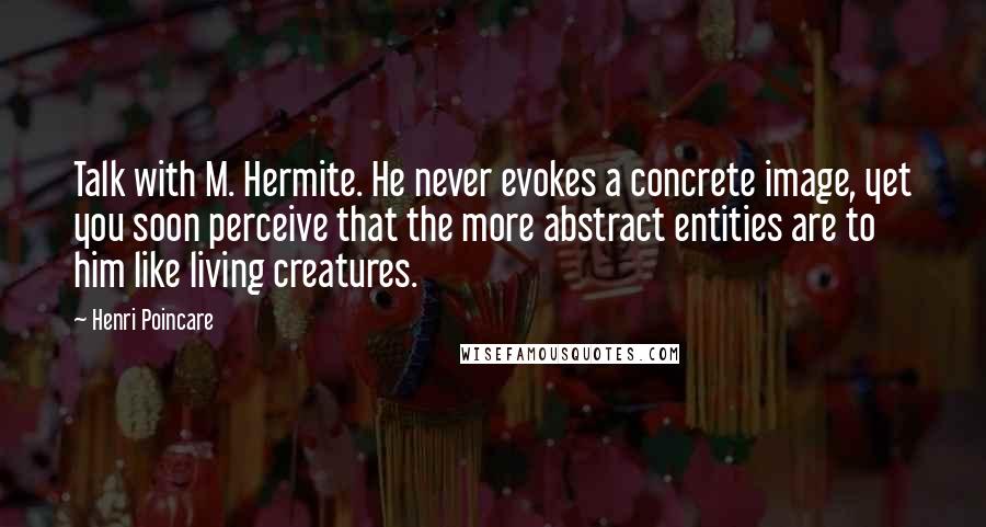 Henri Poincare Quotes: Talk with M. Hermite. He never evokes a concrete image, yet you soon perceive that the more abstract entities are to him like living creatures.