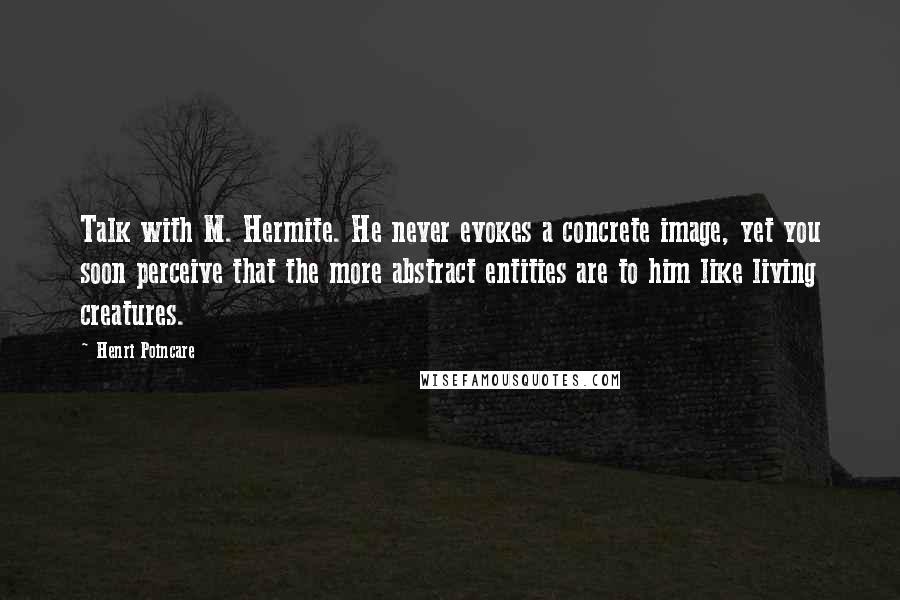 Henri Poincare Quotes: Talk with M. Hermite. He never evokes a concrete image, yet you soon perceive that the more abstract entities are to him like living creatures.