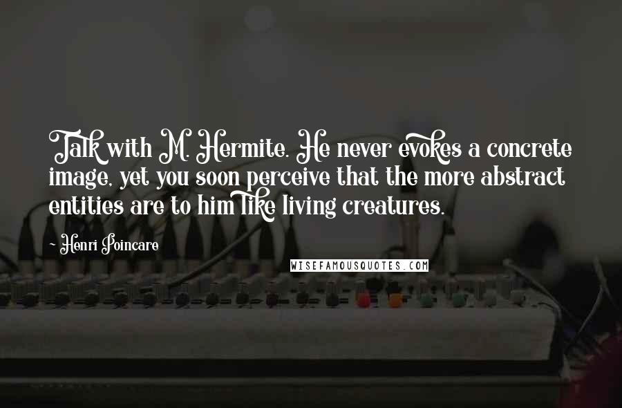 Henri Poincare Quotes: Talk with M. Hermite. He never evokes a concrete image, yet you soon perceive that the more abstract entities are to him like living creatures.