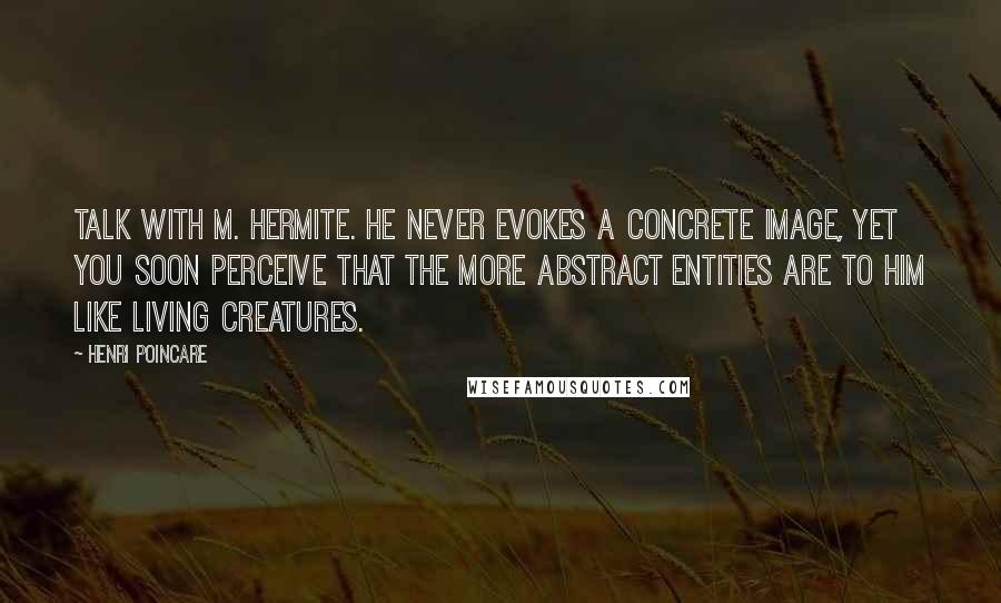 Henri Poincare Quotes: Talk with M. Hermite. He never evokes a concrete image, yet you soon perceive that the more abstract entities are to him like living creatures.