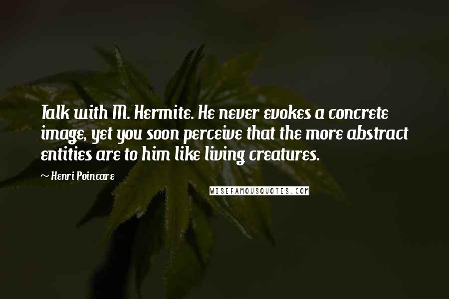 Henri Poincare Quotes: Talk with M. Hermite. He never evokes a concrete image, yet you soon perceive that the more abstract entities are to him like living creatures.