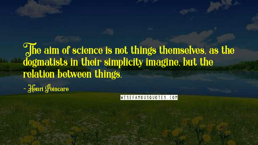 Henri Poincare Quotes: The aim of science is not things themselves, as the dogmatists in their simplicity imagine, but the relation between things.