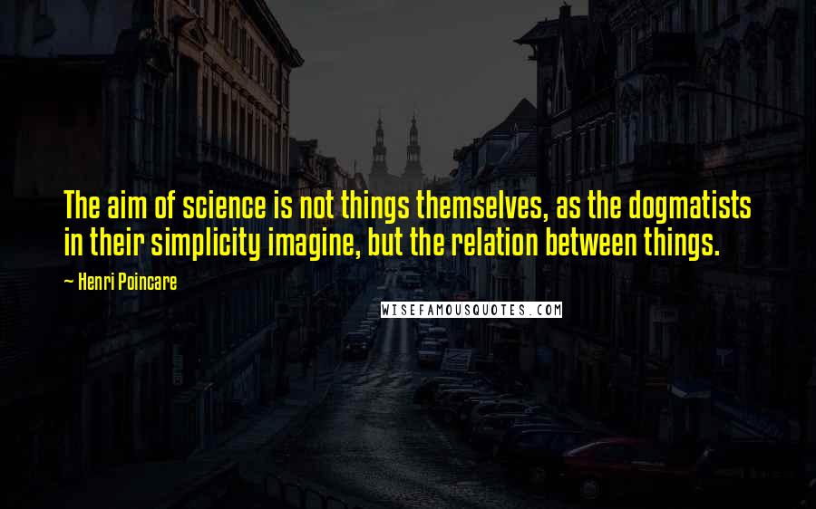 Henri Poincare Quotes: The aim of science is not things themselves, as the dogmatists in their simplicity imagine, but the relation between things.